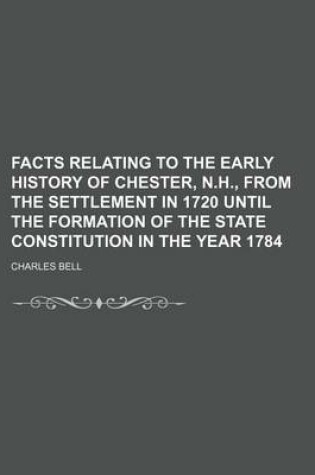 Cover of Facts Relating to the Early History of Chester, N.H., from the Settlement in 1720 Until the Formation of the State Constitution in the Year 1784