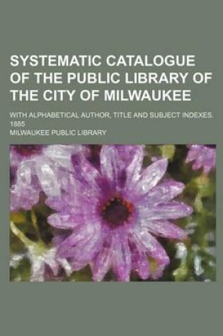 Cover of Systematic Catalogue of the Public Library of the City of Milwaukee; With Alphabetical Author, Title and Subject Indexes. 1885