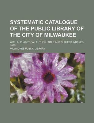 Book cover for Systematic Catalogue of the Public Library of the City of Milwaukee; With Alphabetical Author, Title and Subject Indexes. 1885