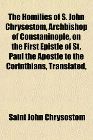 Cover of The Homilies of S. John Chrysostom, Archbishop of Constaninople, on the First Epistle of St. Paul the Apostle to the Corinthians, Translated,