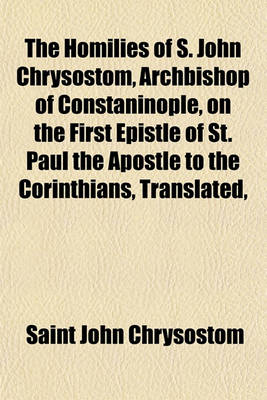 Book cover for The Homilies of S. John Chrysostom, Archbishop of Constaninople, on the First Epistle of St. Paul the Apostle to the Corinthians, Translated,