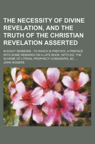 Cover of The Necessity of Divine Revelation, and the Truth of the Christian Revelation Asserted; In Eight Sermons to Which Is Prefix'd, a Preface with Some Remarks on a Late Book, Intitled, the Scheme of Literal Prophecy Consider'd, &C.