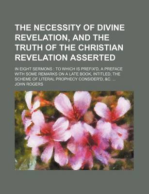 Book cover for The Necessity of Divine Revelation, and the Truth of the Christian Revelation Asserted; In Eight Sermons to Which Is Prefix'd, a Preface with Some Remarks on a Late Book, Intitled, the Scheme of Literal Prophecy Consider'd, &C.