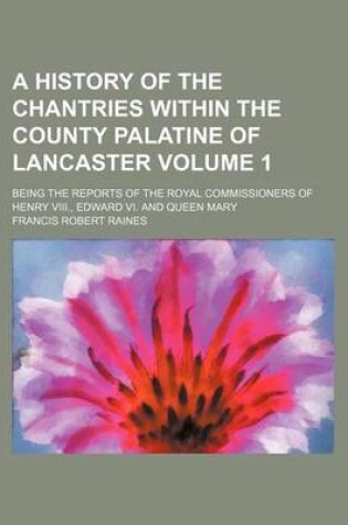 Cover of A History of the Chantries Within the County Palatine of Lancaster Volume 1; Being the Reports of the Royal Commissioners of Henry VIII., Edward VI. and Queen Mary