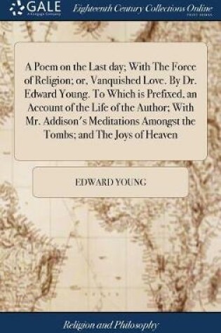 Cover of A Poem on the Last Day; With the Force of Religion; Or, Vanquished Love. by Dr. Edward Young. to Which Is Prefixed, an Account of the Life of the Author; With Mr. Addison's Meditations Amongst the Tombs; And the Joys of Heaven