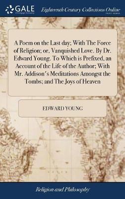Book cover for A Poem on the Last Day; With the Force of Religion; Or, Vanquished Love. by Dr. Edward Young. to Which Is Prefixed, an Account of the Life of the Author; With Mr. Addison's Meditations Amongst the Tombs; And the Joys of Heaven