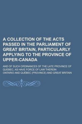 Cover of A Collection of the Acts Passed in the Parliament of Great Britain, Particularly Applying to the Province of Upper-Canada; And of Such Ordinances of the Late Province of Quebec, as Have Force of Law Therein