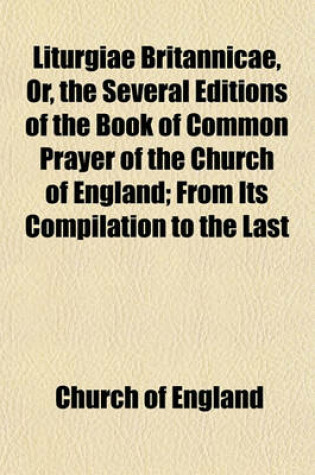 Cover of Liturgiae Britannicae, Or, the Several Editions of the Book of Common Prayer of the Church of England; From Its Compilation to the Last