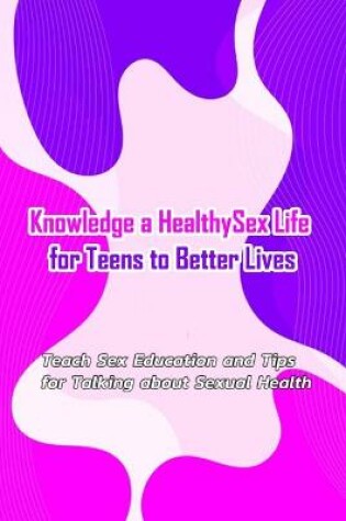 Cover of Knowledge a Healthy Sex Life for Teens to Better Lives