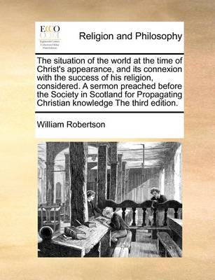 Book cover for The Situation of the World at the Time of Christ's Appearance, and Its Connexion with the Success of His Religion, Considered. a Sermon Preached Before the Society in Scotland for Propagating Christian Knowledge the Third Edition.