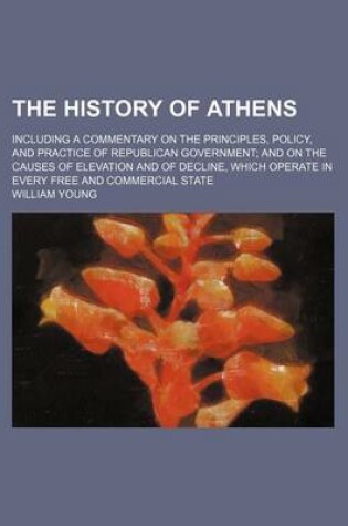 Cover of The History of Athens; Including a Commentary on the Principles, Policy, and Practice of Republican Government and on the Causes of Elevation and of Decline, Which Operate in Every Free and Commercial State