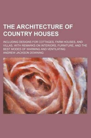 Cover of The Architecture of Country Houses; Including Designs for Cottages, Farm Houses, and Villas, with Remarks on Interiors, Furniture, and the Best Modes of Warming and Ventilating