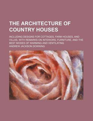 Book cover for The Architecture of Country Houses; Including Designs for Cottages, Farm Houses, and Villas, with Remarks on Interiors, Furniture, and the Best Modes of Warming and Ventilating