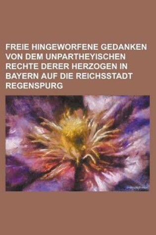 Cover of Freie Hingeworfene Gedanken Von Dem Unpartheyischen Rechte Derer Herzogen in Bayern Auf Die Reichsstadt Regenspurg