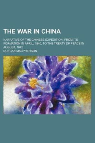 Cover of The War in China; Narrative of the Chinese Expedition, from Its Formation in April, 1840, to the Treaty of Peace in August, 1842