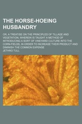 Cover of The Horse-Hoeing Husbandry; Or, a Treatise on the Principles of Tillage and Vegetation, Wherein Is Taught a Method of Introducing a Sort of Vineyard Culture Into the Corn-Fields, in Order to Increase Their Product and Diminish the Common Expense