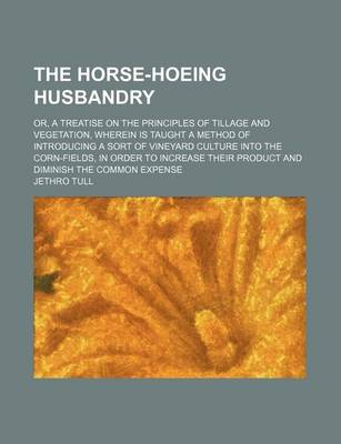 Book cover for The Horse-Hoeing Husbandry; Or, a Treatise on the Principles of Tillage and Vegetation, Wherein Is Taught a Method of Introducing a Sort of Vineyard Culture Into the Corn-Fields, in Order to Increase Their Product and Diminish the Common Expense