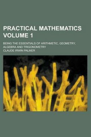 Cover of Practical Mathematics; Being the Essentials of Arithmetic, Geometry, Algebra and Trigonometry Volume 1