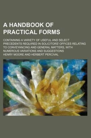 Cover of A Handbook of Practical Forms; Containing a Variety of Useful and Select Precedents Required in Solicitors' Offices Relating to Conveyancing and General Matters, with Numerous Variations and Suggestions