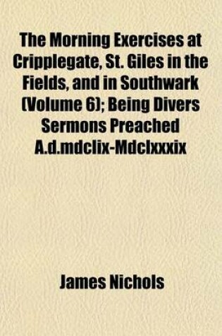 Cover of The Morning Exercises at Cripplegate, St. Giles in the Fields, and in Southwark (Volume 6); Being Divers Sermons Preached A.D.MDCLIX-MDCLXXXIX