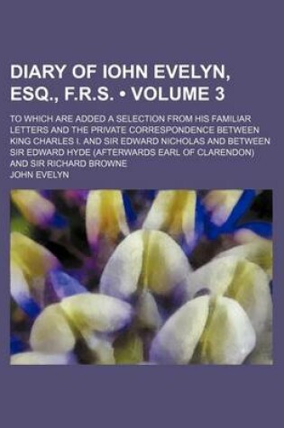 Cover of Diary of Iohn Evelyn, Esq., F.R.S. (Volume 3); To Which Are Added a Selection from His Familiar Letters and the Private Correspondence Between King Charles I. and Sir Edward Nicholas and Between Sir Edward Hyde (Afterwards Earl of Clarendon) and Sir Richa