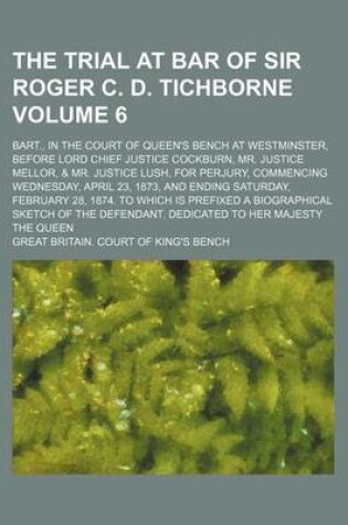 Cover of The Trial at Bar of Sir Roger C. D. Tichborne Volume 6; Bart., in the Court of Queen's Bench at Westminster, Before Lord Chief Justice Cockburn, Mr. Justice Mellor, & Mr. Justice Lush, for Perjury, Commencing Wednesday, April 23, 1873, and Ending Saturday, Feb