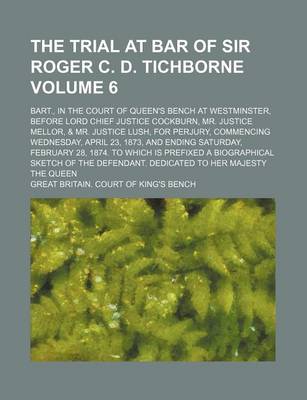 Book cover for The Trial at Bar of Sir Roger C. D. Tichborne Volume 6; Bart., in the Court of Queen's Bench at Westminster, Before Lord Chief Justice Cockburn, Mr. Justice Mellor, & Mr. Justice Lush, for Perjury, Commencing Wednesday, April 23, 1873, and Ending Saturday, Feb