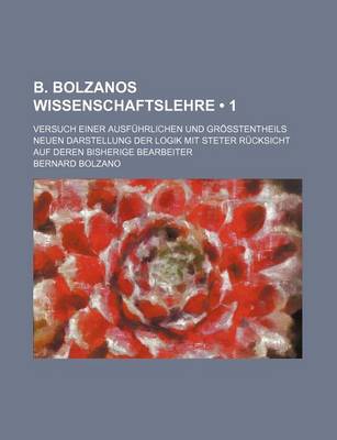 Book cover for B. Bolzanos Wissenschaftslehre (1); Versuch Einer Ausfuhrlichen Und Grosstentheils Neuen Darstellung Der Logik Mit Steter Rucksicht Auf Deren Bisherig