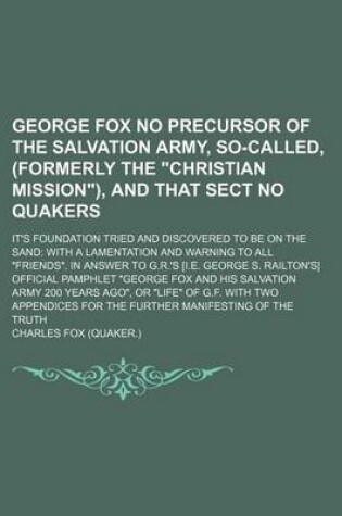 Cover of George Fox No Precursor of the Salvation Army, So-Called, (Formerly the "Christian Mission"), and That Sect No Quakers; It's Foundation Tried and Discovered to Be on the Sand with a Lamentation and Warning to All "Friends." in Answer to G.R.'s [I.E. Georg