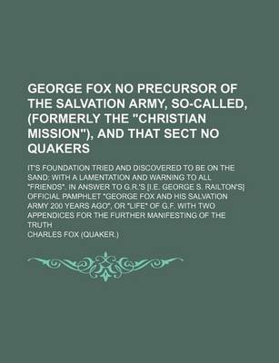 Book cover for George Fox No Precursor of the Salvation Army, So-Called, (Formerly the "Christian Mission"), and That Sect No Quakers; It's Foundation Tried and Discovered to Be on the Sand with a Lamentation and Warning to All "Friends." in Answer to G.R.'s [I.E. Georg