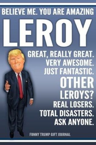 Cover of Funny Trump Journal - Believe Me. You Are Amazing Leroy Great, Really Great. Very Awesome. Just Fantastic. Other Leroys? Real Losers. Total Disasters. Ask Anyone. Funny Trump Gift Journal