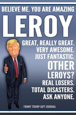 Book cover for Funny Trump Journal - Believe Me. You Are Amazing Leroy Great, Really Great. Very Awesome. Just Fantastic. Other Leroys? Real Losers. Total Disasters. Ask Anyone. Funny Trump Gift Journal