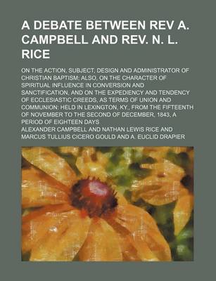 Book cover for A Debate Between REV A. Campbell and REV. N. L. Rice; On the Action, Subject, Design and Administrator of Christian Baptism Also, on the Character of Spiritual Influence in Conversion and Sanctification, and on the Expediency and Tendency of Ecclesiastic