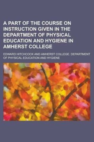 Cover of A Part of the Course on Instruction Given in the Department of Physical Education and Hygiene in Amherst College