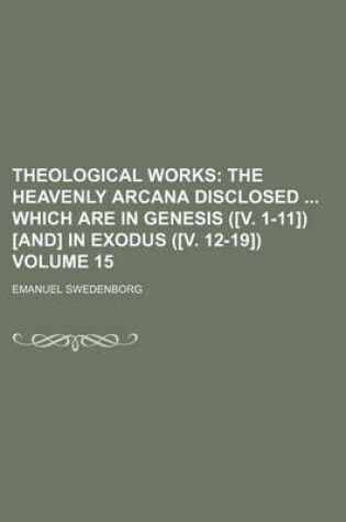 Cover of Theological Works; The Heavenly Arcana Disclosed Which Are in Genesis ([V. 1-11]) [And] in Exodus ([V. 12-19]) Volume 15