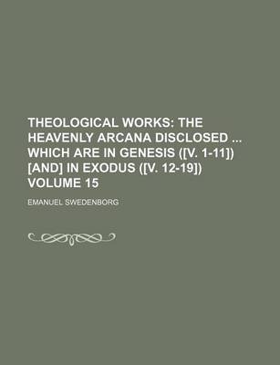 Book cover for Theological Works; The Heavenly Arcana Disclosed Which Are in Genesis ([V. 1-11]) [And] in Exodus ([V. 12-19]) Volume 15