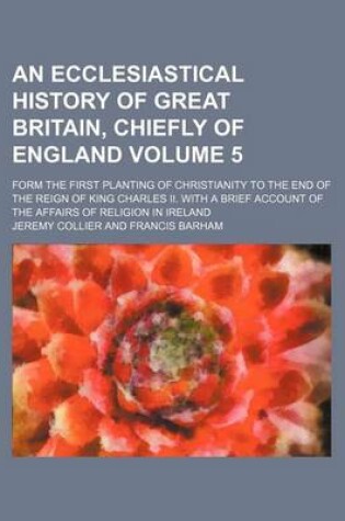 Cover of An Ecclesiastical History of Great Britain, Chiefly of England Volume 5; Form the First Planting of Christianity to the End of the Reign of King Charles II. with a Brief Account of the Affairs of Religion in Ireland