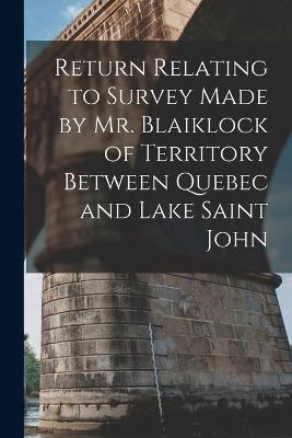 Book cover for Return Relating to Survey Made by Mr. Blaiklock of Territory Between Quebec and Lake Saint John [microform]