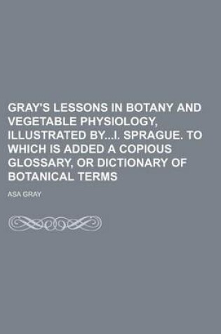 Cover of Gray's Lessons in Botany and Vegetable Physiology, Illustrated Byi. Sprague. to Which Is Added a Copious Glossary, or Dictionary of Botanical Terms