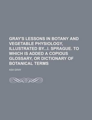 Book cover for Gray's Lessons in Botany and Vegetable Physiology, Illustrated Byi. Sprague. to Which Is Added a Copious Glossary, or Dictionary of Botanical Terms