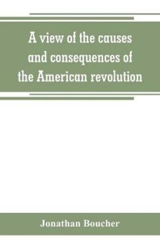 Cover of A view of the causes and consequences of the American revolution; in thirteen discourses, preached in North America between the years 1763 and 1775