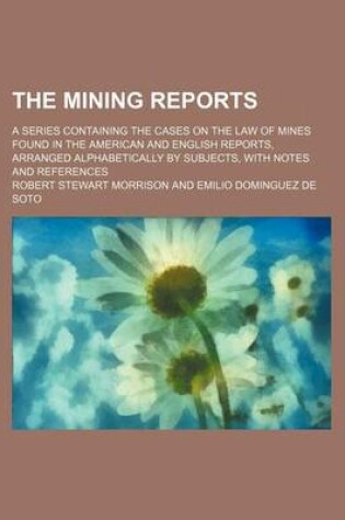 Cover of The Mining Reports (Volume 11); A Series Containing the Cases on the Law of Mines Found in the American and English Reports, Arranged Alphabetically by Subjects, with Notes and References