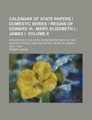Book cover for Calendar of State Papers Domestic Series Reigns of Edward VI., Mary, Elizabeth I., James I. Volume 8; Preserved in the State Paper Department of Her Majesty's Public Record Office. Reign of James I.