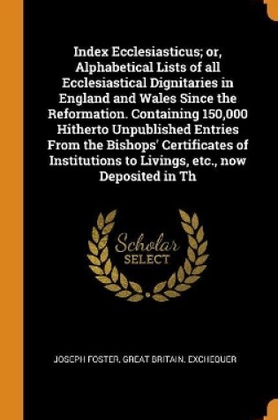 Cover of Index Ecclesiasticus; Or, Alphabetical Lists of All Ecclesiastical Dignitaries in England and Wales Since the Reformation. Containing 150,000 Hitherto Unpublished Entries from the Bishops' Certificates of Institutions to Livings, Etc., Now Deposited in Th