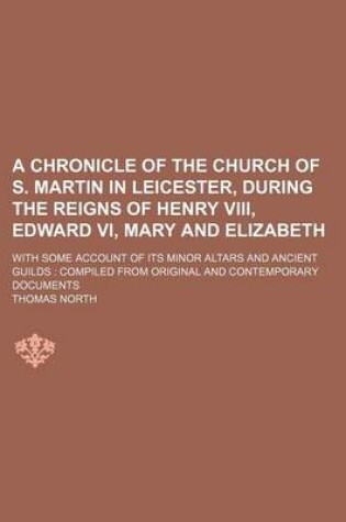 Cover of A Chronicle of the Church of S. Martin in Leicester, During the Reigns of Henry VIII, Edward VI, Mary and Elizabeth; With Some Account of Its Minor Altars and Ancient Guilds Compiled from Original and Contemporary Documents