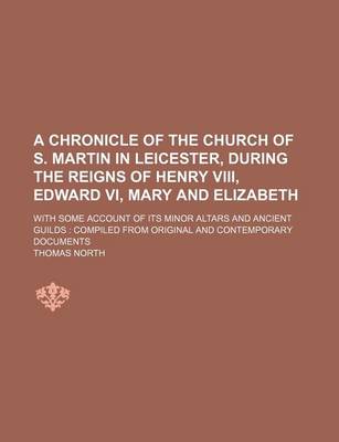 Book cover for A Chronicle of the Church of S. Martin in Leicester, During the Reigns of Henry VIII, Edward VI, Mary and Elizabeth; With Some Account of Its Minor Altars and Ancient Guilds Compiled from Original and Contemporary Documents