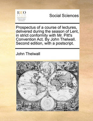 Book cover for Prospectus of a Course of Lectures, Delivered During the Season of Lent, in Strict Conformity with Mr. Pitt's Convention Act. by John Thelwall. Second Edition, with a Postscript.