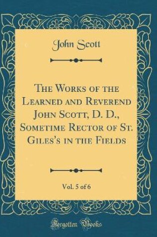 Cover of The Works of the Learned and Reverend John Scott, D. D., Sometime Rector of St. Giles's in the Fields, Vol. 5 of 6 (Classic Reprint)
