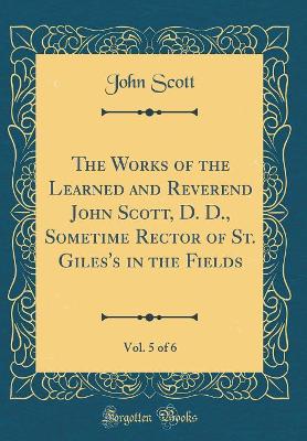 Book cover for The Works of the Learned and Reverend John Scott, D. D., Sometime Rector of St. Giles's in the Fields, Vol. 5 of 6 (Classic Reprint)