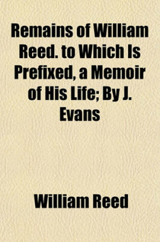 Cover of Remains of William Reed. to Which Is Prefixed, a Memoir of His Life; By J. Evans. by J. Evans